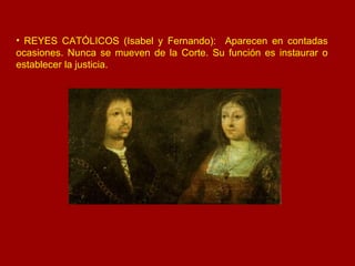 REYES CATÓLICOS (Isabel y Fernando):  Aparecen en contadas ocasiones. Nunca se mueven de la Corte. Su función es instaurar o establecer la justicia. 