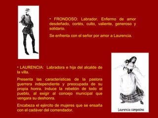 FRONDOSO: Labrador. Enfermo de amor desdeñado, cortés, culto, valiente, generoso y solidario.  Se enfrenta con el señor por amor a Laurencia. LAURENCIA:  Labradora e hija del alcalde de la villa.  Presenta las características de la pastora guerrera independiente y preocupada de su propia honra. Induce la rebelión de todo el pueblo, al exigir al concejo municipal que vengara su deshonra.  Encabeza el ejército de mujeres que se ensaña con el cadáver del comendador. 