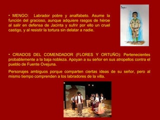 MENGO:  Labrador pobre y analfabeto. Asume la función del gracioso, aunque adquiere rasgos de héroe al salir en defensa de Jacinta y sufrir por ello un cruel castigo, y al resistir la tortura sin delatar a nadie. CRIADOS DEL COMENDADOR (FLORES Y ORTUÑO): Pertenecientes probablemente a la baja nobleza. Apoyan a su señor en sus atropellos contra el pueblo de Fuente Ovejuna. Personajes ambiguos porque comparten ciertas ideas de su señor, pero al mismo tiempo comprenden a los labradores de la villa. 