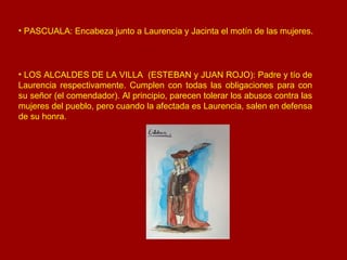 LOS ALCALDES DE LA VILLA  (ESTEBAN y JUAN ROJO): Padre y tío de Laurencia respectivamente. Cumplen con todas las obligaciones para con su señor (el comendador). Al principio, parecen tolerar los abusos contra las mujeres del pueblo, pero cuando la afectada es Laurencia, salen en defensa de su honra. PASCUALA: Encabeza junto a Laurencia y Jacinta el motín de las mujeres. 