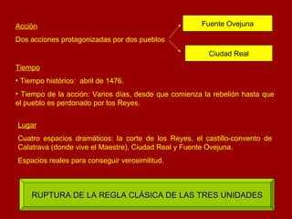 Acción Dos acciones protagonizadas por dos pueblos Fuente Ovejuna Ciudad Real Tiempo Tiempo histórico:  abril de 1476. Tiempo de la acción: Varios días, desde que comienza la rebelión hasta que el pueblo es perdonado por los Reyes. Lugar Cuatro espacios dramáticos: la corte de los Reyes, el castillo-convento de Calatrava (donde vive el Maestre), Ciudad Real y Fuente Ovejuna. Espacios reales para conseguir verosimilitud. RUPTURA DE LA REGLA CLÁSICA DE LAS TRES UNIDADES 