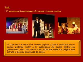 Estilo El lenguaje de los personajes: Se cumple el decoro poético. Si Lope lleva al teatro una revuelta popular y parece justificarla no es porque pretenda incitar a la sublevación del pueblo contra sus gobernantes, sino para alertar a los poderosos sobre los peligros que entraña el ejercicio desatinado del poder. 