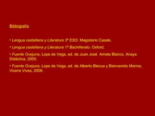 Bibliografía Lengua castellana y Literatura 3º ESO . Magisterio Casals. Lengua castellana y Literatura 1º Bachillerato . Oxford. Fuente Ovejuna , Lope de Vega, ed. de Juan José  Amate Blanco, Anaya Didáctica, 2005. Fuente Ovejuna , Lope de Vega, ed. de Alberto Blecua y Bienvenido Morros, Vicens Vives, 2006. 