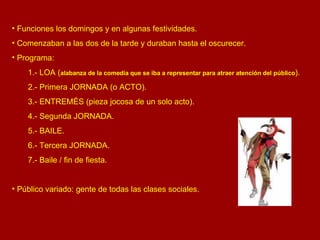 Funciones los domingos y en algunas festividades. Comenzaban a las dos de la tarde y duraban hasta el oscurecer. Programa: 1.- LOA ( alabanza de la comedia que se iba a representar para atraer atención del público ). 2.- Primera JORNADA (o ACTO). 3.- ENTREMÉS (pieza jocosa de un solo acto). 4.- Segunda JORNADA. 5.- BAILE. 6.- Tercera JORNADA. 7.- Baile / fin de fiesta. Público variado: gente de todas las clases sociales. 