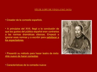 FÉLIX LOPE DE VEGA (1562-1635) Creador de la  comedia española . A principios del XVII, llegó a la conclusión de que los gustos del público español eran contrarios a las normas dramáticas clásicas. Empezó a ignorar esas normas y a escribir para  satisfacer a los espectadores . Presentó su método para hacer teatro de éxito:  Arte nuevo de hacer comedias . Características de la comedia nueva: 