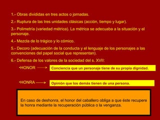 1.- Obras divididas en tres actos o jornadas. 2.- Ruptura de las tres unidades clásicas (acción, tiempo y lugar). 3.- Polimetría (variedad métrica). La métrica se adecuaba a la situación y el personaje. 4.- Mezcla de lo trágico y lo cómico. 5.- Decoro (adecuación de la conducta y el lenguaje de los personajes a las convenciones del papel social que representan). 6.- Defensa de los valores de la sociedad del s. XVII: HONOR  HONRA  Conciencia que un personaje tiene de su propia dignidad. Opinión que los demás tienen de una persona. En caso de deshonra, el honor del caballero obliga a que éste recupere la honra mediante la recuperación pública o la venganza. 