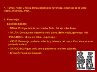 7.- Temas: honor y honra, temas nacionales (leyendas, romances de la Edad Media), mitología, amor… 8.- Personajes.  Seis tipos básicos: DAMA: Protagonista de la comedia. Bella, fiel, de noble linaje. GALÁN: Contrapunto masculino de la dama. Bello, noble, generoso, leal. PODEROSO: El rey, un noble, un príncipe… VIEJO: Personaje prudente, valiente y defensor del honor. Casi siempre es el padre de la dama. GRACIOSO: Figura de la que el público se ríe y con quien ríe. CRIADA: Pareja del gracioso. 
