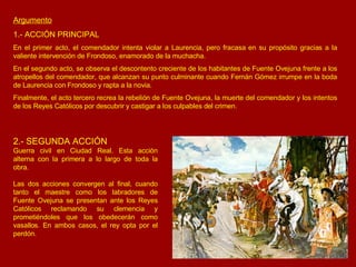 Argumento 1.- ACCIÓN PRINCIPAL En el primer acto, el comendador intenta violar a Laurencia, pero fracasa en su propósito gracias a la valiente intervención de Frondoso, enamorado de la muchacha. En el segundo acto, se observa el descontento creciente de los habitantes de Fuente Ovejuna frente a los atropellos del comendador, que alcanzan su punto culminante cuando Fernán Gómez irrumpe en la boda de Laurencia con Frondoso y rapta a la novia. Finalmente, el acto tercero recrea la rebelión de Fuente Ovejuna, la muerte del comendador y los intentos de los Reyes Católicos por descubrir y castigar a los culpables del crimen. 2.- SEGUNDA ACCIÓN Guerra civil en Ciudad Real. Esta acción alterna con la primera a lo largo de toda la obra. Las dos acciones convergen al final, cuando tanto el maestre como los labradores de Fuente Ovejuna se presentan ante los Reyes Católicos reclamando su clemencia y prometiéndoles que los obedecerán como vasallos. En ambos casos, el rey opta por el perdón. 
