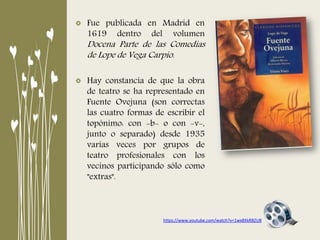 Fue publicada en Madrid en
1619 dentro del volumen
Docena Parte de las Comedias
de Lope de Vega Carpio.
Hay constancia de que la obra
de teatro se ha representado en
Fuente Ovejuna (son correctas
las cuatro formas de escribir el
topónimo: con -b- o con -v-,
junto o separado) desde 1935
varias veces por grupos de
teatro profesionales con los
vecinos participando sólo como
"extras".
https://www.youtube.com/watch?v=1wx8XkRBZU8
 