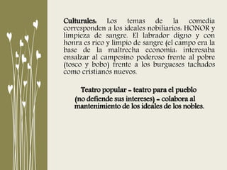 Culturales: Los temas de la comedia
corresponden a los ideales nobiliarios: HONOR y
limpieza de sangre. El labrador digno y con
honra es rico y limpio de sangre (el campo era la
base de la maltrecha economía: interesaba
ensalzar al campesino poderoso frente al pobre
(tosco y bobo) frente a los burgueses tachados
como cristianos nuevos.
Teatro popular = teatro para el pueblo
(no defiende sus intereses) = colabora al
mantenimiento de los ideales de los nobles.
 