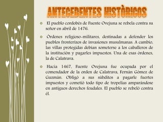 El pueblo cordobés de Fuente Ovejuna se rebela contra su
señor en abril de 1476.
Órdenes religioso-militares, destinadas a defender los
pueblos fronterizos de invasiones musulmanas. A cambio,
las villas protegidas debían someterse a los caballeros de
la institución y pagarles impuestos. Una de esas órdenes,
la de Calatrava.
Hacia 1467, Fuente Ovejuna fue ocupada por el
comendador de la orden de Calatrava, Fernán Gómez de
Guzmán. Obligó a sus súbditos a pagarle fuertes
impuestos y cometió todo tipo de tropelías amparándose
en antiguos derechos feudales. El pueblo se rebeló contra
él.
 