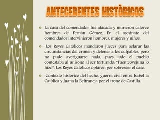 La casa del comendador fue atacada y murieron catorce
hombres de Fernán Gómez. En el asesinato del
comendador intervinieron hombres, mujeres y niños.
Los Reyes Católicos mandaron jueces para aclarar las
circunstancias del crimen y detener a los culpables, pero
no pudo averiguarse nada, pues todo el pueblo
contestaba al unísono al ser torturado: “Fuenteovejuna lo
hizo”. Los Reyes Católicos optaron por sobreseer el caso.
Contexto histórico del hecho: guerra civil entre Isabel la
Católica y Juana la Beltraneja por el trono de Castilla.
 