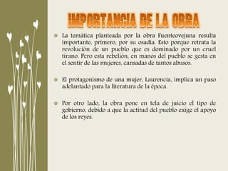 La temática planteada por la obra Fuenteovejuna resulta
importante, primero, por su osadía. Esto porque retrata la
revolución de un pueblo que es dominado por un cruel
tirano. Pero esta rebelión, en manos del pueblo se gesta en
el sentir de las mujeres, cansadas de tantos abusos.
El protagonismo de una mujer, Laurencia, implica un paso
adelantado para la literatura de la época.
Por otro lado, la obra pone en tela de juicio el tipo de
gobierno, debido a que la actitud del pueblo exige el apoyo
de los reyes.
 