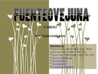 3º MEDIO
Prof. Yadia Cerda León
BIBLIOGRAFÍA
Barra Crescente, Donoso Ángela y otros, “Manual
esencial: Literatura”, Santillana, 2008, Chile.
Lope de Vega, “Fuenteovejuna”, Edebé, 2005, Chile.
http://www.slideshare.net
www.wikipedia.cl
www.youtube.com
www.google.com/imágenes
 