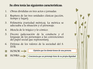 1. Obras divididas en tres actos o jornadas.
2. Ruptura de las tres unidades clásicas (acción,
tiempo y lugar).
3. Polimetría (variedad métrica). La métrica se
adecuaba a la situación y el personaje.
4. Mezcla de lo trágico y lo cómico.
5. Decoro (adecuación de la conducta y el
lenguaje de los personajes a las convenciones
del papel social que representan).
6. Defensa de los valores de la sociedad del S.
XVII:
HONOR
HONRA Conciencia que un personaje tiene de su propia dignidad.
Opinión que los demás tienen de una persona.
Su obra tenía las siguientes características:
 