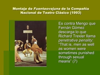 Montaje de  Fuenteovejuna  de la Compañía Nacional de Teatro Clásico (1993) Es contra Mengo que Fernán Gómez descarga lo que Richard Trexler llama  penetrative penality : “That is, men as well as women were sometimes punished through sexual means” (7) 