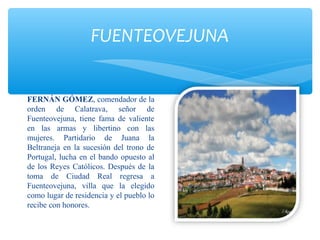 FUENTEOVEJUNA
FERNÁN GÓMEZ, comendador de la
orden de Calatrava, señor de
Fuenteovejuna, tiene fama de valiente
en las armas y libertino con las
mujeres. Partidario de Juana la
Beltraneja en la sucesión del trono de
Portugal, lucha en el bando opuesto al
de los Reyes Católicos. Después de la
toma de Ciudad Real regresa a
Fuenteovejuna, villa que la elegido
como lugar de residencia y el pueblo lo
recibe con honores.
 