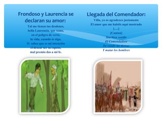 Frondoso y Laurencia se
declaran su amor:
Tal me tienen tus desdenes,
bella Laurencia, que tomo,
en el peligro de verte,
la vida, cuando te oigo,
Si sabes que es mi intención
el desear ser tu esposo,
mal premio das a mi fe.
Llegada del Comendador:
Villa, yo os agradezco justamente
El amor que me habéis aquí mostrado
[….]
[Cantan]
Sea bien venido
El Comendadore
De rendir las tierras
Y matar los hombres
 