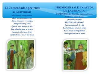 El Comendador pretende
a Laurencia:
Mas si otras veces pudiste
Huir mi ruego amoroso,
Agora no quiere el campo,
Amigo secreto y solo;
Que tú sola no has de der
Tan soberbia, que tu rostro,
Huyas al señor que tienes
Teniéndome a mí en tan poco
FRONDOSO SALE EN AYUDA
DE LAURENCIA:
COMENDADOR: Ya es ida, infame, alevoso,
Suelta la ballesta luego.
¡Suéltala, villano!
FRONDOSO: ¿Cómo?
Que me quitaréis la vida
Y advertid que amor es sordo
Y que no escucha palabras
El día que está en su trono
 