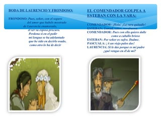 BODA DE LAURENCIO Y FRONDOSO:
FRONDOSO: Pues, señor, con el seguro
del amor que habéis mostrado
de Laurencia enamorado,
el ser su esposo procuro.
Perdona si en el pedir
mi lengua se ha adelantado
que he sido en decirlo osado,
como otro lo ha de decir
EL COMENDADOR GOLPEA A
ESTEBAN CON LA VARA:
COMENDADOR: ¡Hola! ¡La vara quitadle!
ESTEBAN: Tomad, señor, norabuena.
COMENDADOR: Pues con ella quiero dalle
como a caballo brioso
ESTEBAN: Por señor os sufro. Dadme.
PASCUALA: ¡A un viejo palos das!
LAURENCIA: Si le das porque es mi padre
¿qué vengas en él de mí?
 