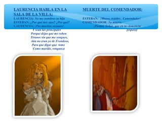LAURENCIA HABLA EN LA
SALA DE LA VILLA:
LAURENCIA: No me nombres tu hija
ESTEBAN: ¿Por qué mis ojos? ¿Por qué?
LAURENCIA: ¡Por muchas razones!
Y sean las principales
Porque dejas que me roben
Tiranos sin que me vengues,
Aún no eran yo de Frondoso,
Para que digas que tome
Como marido, venganza
MUERTE DEL COMENDADOR:
ESTEBAN: ¡Muere, traidor, Comendador!
COMENDADOR: Ya muero,
¡Piedad, Señor, que en tu clemencia
[espero]
 