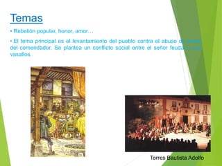 Temas 
• Rebelión popular, honor, amor… 
• El tema principal es el levantamiento del pueblo contra el abuso de poder 
del comendador. Se plantea un conflicto social entre el señor feudal y sus 
vasallos. 
Torres Bautista Adolfo 
 