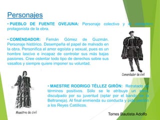 Personajes 
• PUEBLO DE FUENTE OVEJUNA: Personaje colectivo y el verdadero 
protagonista de la obra. 
• COMENDADOR: Fernán Gómez de Guzmán. 
Personaje histórico. Desempeña el papel de malvado en 
la obra. Personifica el amor egoísta y sexual, pues es un 
hombre lascivo e incapaz de controlar sus más bajas 
pasiones. Cree ostentar todo tipo de derechos sobre sus 
vasallos y siempre quiere imponer su voluntad. 
• MAESTRE RODRIGO TÉLLEZ GIRÓN: Retratado en 
términos positivos. Sólo se le atribuye un error, 
disculpado por su juventud (optar por el bando de la 
Beltraneja). Al final enmienda su conducta y pide perdón 
a los Reyes Católicos. 
Torres Bautista Adolfo 
 