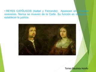 • REYES CATÓLICOS (Isabel y Fernando): Aparecen en contadas 
ocasiones. Nunca se mueven de la Corte. Su función es instaurar o 
establecer la justicia. 
Torres Bautista Adolfo 
 
