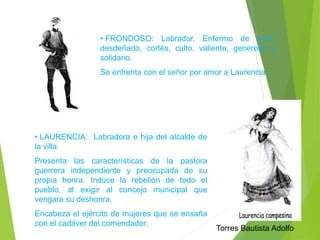 • FRONDOSO: Labrador. Enfermo de amor 
desdeñado, cortés, culto, valiente, generoso y 
solidario. 
Se enfrenta con el señor por amor a Laurencia. 
• LAURENCIA: Labradora e hija del alcalde de 
la villa. 
Presenta las características de la pastora 
guerrera independiente y preocupada de su 
propia honra. Induce la rebelión de todo el 
pueblo, al exigir al concejo municipal que 
vengara su deshonra. 
Encabeza el ejército de mujeres que se ensaña 
con el cadáver del comendador. 
Torres Bautista Adolfo 
 