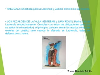 • PASCUALA: Encabeza junto a Laurencia y Jacinta el motín de las mujeres. 
• LOS ALCALDES DE LA VILLA (ESTEBAN y JUAN ROJO): Padre y tío de 
Laurencia respectivamente. Cumplen con todas las obligaciones para con 
su señor (el comendador). Al principio, parecen tolerar los abusos contra las 
mujeres del pueblo, pero cuando la afectada es Laurencia, salen en 
defensa de su honra. 
Torres Bautista Adolfo 
 