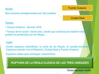 Acción 
Dos acciones protagonizadas por dos pueblos 
Fuente Ovejuna 
Ciudad Real 
Tiempo 
• Tiempo histórico: abril de 1476. 
• Tiempo de la acción: Varios días, desde que comienza la rebelión hasta que el 
pueblo es perdonado por los Reyes. 
Lugar 
Cuatro espacios dramáticos: la corte de los Reyes, el castillo-convento de 
Calatrava (donde vive el Maestre), Ciudad Real y Fuente Ovejuna. 
Espacios reales para conseguir verosimilitud. 
RUPTURA DE LA REGLA CLÁSICA DE LAS TRES UNIDADES 
Torres Bautista Adolfo 
 