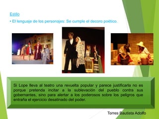 Estilo 
• El lenguaje de los personajes: Se cumple el decoro poético. 
Si Lope lleva al teatro una revuelta popular y parece justificarla no es 
porque pretenda incitar a la sublevación del pueblo contra sus 
gobernantes, sino para alertar a los poderosos sobre los peligros que 
entraña el ejercicio desatinado del poder. 
Torres Bautista Adolfo 
 