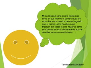 Mi conclusión seria que la gente que 
tiene en sus manos el poder abusa de 
estos haciendo que los demás hagan lo 
que el quiere, a los hombres que 
trabajen sin cesar y a las mujeres como 
se muestra en esta obra trata de abusar 
de ellas sin su consentimiento 
Torres Bautista Adolfo 
 