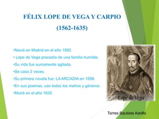 FÉLIX LOPE DE VEGA Y CARPIO 
(1562-1635) 
•Nació en Madrid en el año 1562. 
• Lope de Vega procedía de una familia humilde. 
•Su vida fue sumamente agitada. 
•Se caso 2 veces. 
•Su primera novela fue: LA ARCADIA en 1598. 
•En sus poemas, uso todos los metros y géneros. 
•Murió en el año 1635 
Torres Bautista Adolfo 
 