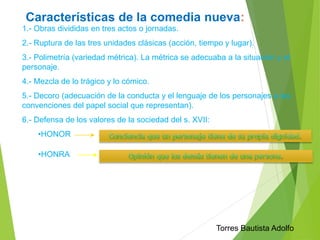 Características de la comedia nueva: 
1.- Obras divididas en tres actos o jornadas. 
2.- Ruptura de las tres unidades clásicas (acción, tiempo y lugar). 
3.- Polimetría (variedad métrica). La métrica se adecuaba a la situación y el 
personaje. 
4.- Mezcla de lo trágico y lo cómico. 
5.- Decoro (adecuación de la conducta y el lenguaje de los personajes a las 
convenciones del papel social que representan). 
6.- Defensa de los valores de la sociedad del s. XVII: 
•HONOR 
•HONRA 
Torres Bautista Adolfo 
 