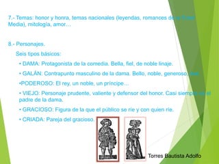 7.- Temas: honor y honra, temas nacionales (leyendas, romances de la Edad 
Media), mitología, amor… 
8.- Personajes. 
Seis tipos básicos: 
• DAMA: Protagonista de la comedia. Bella, fiel, de noble linaje. 
• GALÁN: Contrapunto masculino de la dama. Bello, noble, generoso, leal. 
•PODEROSO: El rey, un noble, un príncipe… 
• VIEJO: Personaje prudente, valiente y defensor del honor. Casi siempre es el 
padre de la dama. 
• GRACIOSO: Figura de la que el público se ríe y con quien ríe. 
• CRIADA: Pareja del gracioso. 
Torres Bautista Adolfo 
 