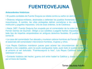 FUENTEOVEJUNA 
Antecedentes históricos 
• El pueblo cordobés de Fuente Ovejuna se rebela contra su señor en abril de 1476. 
• Órdenes religioso-militares, destinadas a defender los pueblos fronterizos de invasiones 
musulmanas. A cambio, las villas protegidas debían someterse a los caballeros de la 
institución y pagarles impuestos. Una de esas órdenes, la de Calatrava. 
• Hacia 1467, Fuente Ovejuna fue ocupada por el comendador de la orden de Calatrava, 
Fernán Gómez de Guzmán. Obligó a sus súbditos a pagarle fuertes impuestos y cometió 
todo tipo de tropelías amparándose en antiguos derechos feudales. El pueblo se rebeló 
contra él. 
• La casa del comendador fue atacada y murieron catorce hombres de Fernán Gómez. En 
el asesinato del comendador intervinieron hombres, mujeres y niños. 
• Los Reyes Católicos mandaron jueces para aclarar las circunstancias del crimen y 
detener a los culpables, pero no pudo averiguarse nada, pues todo el pueblo contestaba 
al unísono al ser torturado: “Fuenteovejuna lo hizo”. Los Reyes Católicos optaron por 
sobreseer el caso. 
• Contexto histórico del hecho: guerra civil entre Isabel la Católica y Juana la Beltraneja 
por el trono de Castilla. 
Torres Bautista Adolfo 
 