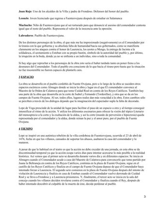 Juan Rojo: Uno de los alcaldes de la Villa y padre de Frondoso. Defensor del honor del pueblo.
Leonelo: Joven licenciado que regresa a Fuenteovejuna después de estudiar en Salamanca
Muchacho: Niño de Fuenteovejuna que al ser torturado para que denuncie al asesino del comendador contesta
igual que el resto del pueblo. Representa el valor de la inocencia ante la opresión.
Labradores: Pueblo de Fuenteovejuna.
De los distintos personajes de la obra, el que más me ha impresionado (negativamente) es el Comendador por
la tiranía con la que gobierna y su absoluta falta de humanidad hacia sus gobernados, como se manifiesta
claramente en los ataques contra el honor de Laurencia, los azotes a Mengo, la entrega de Jacinta a la
soldadesca, el azotamiento a Esteban con su propio bastón, símbolo de la autoridad del pueblo y, por último,
la irrupción en la boda, donde ya no se enfrenta a un individuo, sino a toda la comunidad.
Si hay algo que reprochar a los personajes de la obra esto sería el haber tardado tanto en poner freno a los
desmanes del Comendador. Todo el pueblo era consciente de lo que hacía el tirano pero hasta que la situación
no fue insostenible no fueron capaces de plantarle cara.
3 ESPACIO
La obra se desarrolla en el pueblo cordobés de Fuente Ovejuna, pero a lo largo de la obra se suceden otros
espacios escénicos como Almagro donde se inicia la obra y lugar en el que El comendador convence al
Maestre de la Orden de Calatrava para que tome Cuidad Real en contra de los Reyes Católicos. También hay
una parte de la obra que desarrolla en la corte de Isabel y Fernando (Tordesillas), y otra que se da en los
campos de Fuente Ovejuna. Al ser, todos ellos, lugares reales dan más veracidad a la obra. Estos cambios sólo
se perciben a través de los diálogos dejando que la imaginación del espectador supla la falta de decorado.
Lope de Vega prescinde de la unidad de lugar para facilitar el paso de un espacio a otro y al tiempo conseguir
intensificar el ritmo de la acción. Y utiliza los diferentes escenarios para ofrecer la visión del tópico Literario
del menosprecio a la corte y la exaltación de la aldea, y así la corte (mundo de perversión e hipocresía) queda
representada por el comendador y la aldea, donde reinan la paz y el amor puro, por el pueblo de Fuente
Ovejuna.
4 TIEMPO
Lope se inspiró en una auténtica rebelión de la villa cordobesa de Fuenteovejuna, ocurrida el 23 de abril de
1476, fecha en que los villanos, cansados de soportar los abusos, asaltaron la casa del comendador y lo
mataron.
A pesar de que lo habitual en el teatro es que la acción no debe exceder de una jornada, en esta obra se da
discontinuidad temporal ya que la acción ocupa varios días para intentar acercarse lo más posible a la realidad
histórica. Así vemos que el primer acto se desarrolla durante varios día y en diferentes espacios: Se inicia en
Almagro cuando el Comendador acude a casa del Maestre de Calatrava para convencerle que tome partido por
Juana la Beltraneja en contra de los Reyes Católicos, continúa en la plaza de Fuente Ovejuna, sigue en el
castillo de los Reyes Católicos y finaliza en el campo de Fuente Ovejuna depuse de que el Comendador haya
intentado forzar a Laurencia. El segundo acto comienza en la plaza de Fuente Ovejuna después del intento de
violación de Laurenccia y finaliza en casa de Esteban cuando el Comendador vuelve derrotado de Cuidad
Real y se lleva a Frondoso y a Laurencia prisioneros. Y, finalmente, el tercer acto se inicia en la sala del
concejo cuando los villanos deciden revelarse contra el Comendador y finaliza cuando el Rey, después de
haber intentado descubrir al culpable de la muerte de éste, decide perdonar al pueblo.
3
 