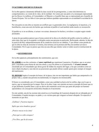 5 FACTORES SOCIOCULTURALES
En la obra aparece claramente definida la clase social de los protagonistas, y como ésta determina su
comportamiento y su visión de la vida y de la realidad. Así vemos por una parte a La monarquía representada
por los Reyes; La nobleza, el Comendador y el Maestre y el pueblo llano que es representado por el pueblo de
Fuente Ovejuna. Tal vez falta el clero para que hubiera quedado representado en su totalidad la sociedad de la
época.
Por otra parte en esta obra se muestra un conflicto que va generando otros. La negligencia, la injusticia, y la
humillación, crean una serie de hechos que molestan al pueblo el cual también tarda mucho en reconocerlo
El pueblo se ve en un dilema, si actuar o no actuar, denunciar los hechos y revelarse o aceptar seguir siendo
pisoteados.
A pesar de que pudiera parecer que el tema central de la obra es la rebelión del pueblo contra los nobles, el
autor deja claro que la ira popular va dirigida contra una persona en particular. Reforzando, además, la idea de
la justicia del Rey independientemente de la condición social de sus súbditos. Y por último como prueba de
que la obra no trata de erosionar el sistema, ésta termina con la promesa del Rey de nombrar un nuevo
Comendador. Por lo que no parece que ésta sea una obra que intente variar el orden social ni institucional de
la época.
SENTIMIENTOS•
En la obra aparecen, principalmente dos sentimientos, que son:
EL AMOR en sus dos vertientes; el amor espiritual que mantienen Laurencia y Frondoso, que es un amor
puro, concebido como forma de unir dos almas y cuyo fin último es el matrimonio. Y el amor sensual
encarnado por el Comendador que desea gozar de toddas las mujeres del lugar, a las que considera como un
mero objeto de placer y una más de sus posesiones que puede utilizar cuando quiera pero siempre al margen
del matrimonio.
EL HONOR Según el concepto de honor, de la época, éste era tan importante que había que anteponerlo a la
propia vida y, cuando una persona era deshonrada, la venganza era irrenunciable.
El honor es considerado, por el Comendador, como una cualidad exclusiva de los nobles, algo con lo que se
nacía y que se transmitía por la sangre. Pero en la obra, Lope, nos muestra un nuevo concepto de honor que es
el que defiende el pueblo llano y que no deriva del estamento social sino que parte del propio ser humano
oponiéndose a la concepción aristocrática basada en el nacimiento.
En este sentido, una de las escenas más emotivas es el monólogo de Laurencia después de ser ultrajada por el
Comendador, Cuando increpa a su padre y a os vecinos para que venguen su honor ultrajado. En especial el
momento en que dice:
¡Gallinas! ¡Vuestras mujeres
Sufrís que otros hombres gocen!
¡Poneos ruecas en la cinta!
¿Para qué os ceñís estoques?
¡Vive Dios, que he de trazar
4
 