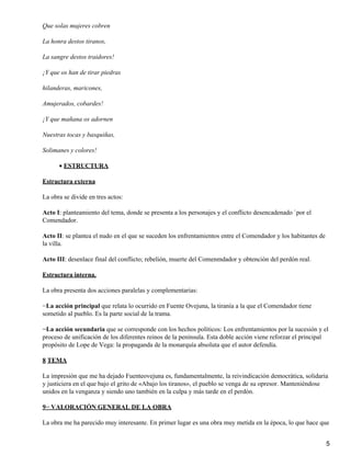 Que solas mujeres cobren
La honra destos tiranos,
La sangre destos traidores!
¡Y que os han de tirar piedras
hilanderas, maricones,
Amujerados, cobardes!
¡Y que mañana os adornen
Nuestras tocas y basquiñas,
Solimanes y colores!
ESTRUCTURA•
Estructura externa
La obra se divide en tres actos:
Acto I: planteamiento del tema, donde se presenta a los personajes y el conflicto desencadenado `por el
Comendador.
Acto II: se plantea el nudo en el que se suceden los enfrentamientos entre el Comendador y los habitantes de
la villa.
Acto III: desenlace final del conflicto; rebelión, muerte del Comenmdador y obtención del perdón real.
Estructura interna.
La obra presenta dos acciones paralelas y complementarias:
−La acción principal que relata lo ocurrido en Fuente Ovejuna, la tiranía a la que el Comendador tiene
sometido al pueblo. Es la parte social de la trama.
−La acción secundaria que se corresponde con los hechos políticos: Los enfrentamientos por la sucesión y el
proceso de unificación de los diferentes reinos de la península. Esta doble acción viene reforzar el principal
propósito de Lope de Vega: la propaganda de la monarquía absoluta que el autor defendía.
8 TEMA
La impresión que me ha dejado Fuenteovejuna es, fundamentalmente, la reivindicación democrática, solidaria
y justiciera en el que bajo el grito de «Abajo los tiranos», el pueblo se venga de su opresor. Manteniéndose
unidos en la venganza y siendo uno también en la culpa y más tarde en el perdón.
9− VALORACIÓN GENERAL DE LA OBRA
La obra me ha parecido muy interesante. En primer lugar es una obra muy metida en la época, lo que hace que
5
 