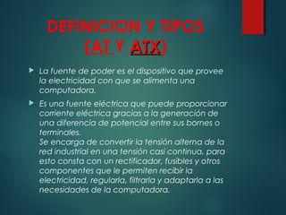 DEFINICION Y TIPOS
(AT Y ATXATX)
 La fuente de poder es el dispositivo que provee
la electricidad con que se alimenta una
computadora.
 Es una fuente eléctrica que puede proporcionar
corriente eléctrica gracias a la generación de
una diferencia de potencial entre sus bornes o
terminales. 
Se encarga de convertir la tensión alterna de la
red industrial en una tensión casi continua, para
esto consta con un rectificador, fusibles y otros
componentes que le permiten recibir la
electricidad, regularla, filtrarla y adaptarla a las
necesidades de la computadora.
 