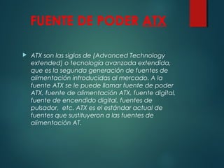FUENTE DE PODER ATX
 ATX son las siglas de (Advanced Technology
extended) o tecnología avanzada extendida,
que es la segunda generación de fuentes de
alimentación introducidas al mercado. A la
fuente ATX se le puede llamar fuente de poder
ATX, fuente de alimentación ATX, fuente digital,
fuente de encendido digital, fuentes de
pulsador,  etc. ATX es el estándar actual de
fuentes que sustituyeron a las fuentes de
alimentación AT.
 