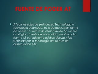 FUENTE DE PODER AT
 AT son las siglas de (Advanced Technology) o
tecnología avanzada. Se le puede llamar fuente
de poder AT, fuente de alimentación AT, fuente
analógica, fuente de encendido mecánico. La
fuente AT actualmente está en desuso y fue
sustituida por la tecnología de fuentes de
alimentación ATX.
 
