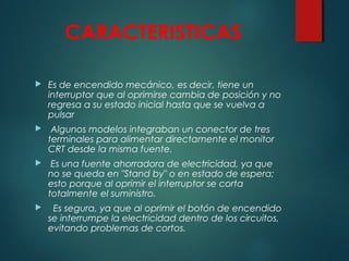 CARACTERISTICAS
 Es de encendido mecánico, es decir, tiene un
interruptor que al oprimirse cambia de posición y no
regresa a su estado inicial hasta que se vuelva a
pulsar
  Algunos modelos integraban un conector de tres
terminales para alimentar directamente el monitor
CRT desde la misma fuente.
  Es una fuente ahorradora de electricidad, ya que
no se queda en "Stand by" o en estado de espera;
esto porque al oprimir el interruptor se corta
totalmente el suministro.
   Es segura, ya que al oprimir el botón de encendido
se interrumpe la electricidad dentro de los circuitos,
evitando problemas de cortos.
 