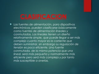 CLASIFICACION
 Las fuentes de alimentación, para dispositivos
electrónicos, pueden clasificarse básicamente
como fuentes de alimentación lineales y
conmutadas. Las lineales tienen un diseño
relativamente simple, que puede llegar a ser más
complejo cuanto mayor es la corriente que
deben suministrar, sin embargo su regulación de
tensión es poco eficiente. Una fuente
conmutada, de la misma potencia que una
lineal, será más pequeña y normalmente más
eficiente pero será más compleja y por tanto
más susceptible a averías.
 