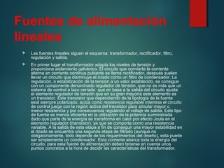 Fuentes de alimentación
lineales
 Las fuentes lineales siguen el esquema: transformador, rectificador, filtro,
regulación y salida.
 En primer lugar el transformador adapta los niveles de tensión y
proporciona aislamiento galvánico. El circuito que convierte la corriente
alterna en corriente continua pulsante se llama rectificador, después suelen
llevar un circuito que disminuye el rizado como un filtro de condensador. La
regulación, o estabilización de la tensión a un valor establecido, se consigue
con un componente denominado regulador de tensión, que no es más que un
sistema de control a lazo cerrado que en base a la salida del circuito ajusta
el elemento regulador de tensión que en su gran mayoría este elemento es
un transistor. Este transistor que dependiendo de la tipología de la fuente
está siempre polarizado, actúa como resistencia regulable mientras el circuito
de control juega con la región activa del transistor para simular mayor o
menor resistencia y por consecuencia regulando el voltaje de salida. Este tipo
de fuente es menos eficiente en la utilización de la potencia suministrada
dado que parte de la energía se transforma en calor por efecto Joule en el
elemento regulador (transistor), ya que se comporta como una resistencia
variable. A la salida de esta etapa a fin de conseguir una mayor estabilidad en
el rizado se encuentra una segunda etapa de filtrado (aunque no
obligatoriamente, todo depende de los requerimientos del diseño), esta puede
ser simplemente un condensador. Esta corriente abarca toda la energía del
circuito, para esta fuente de alimentación deben tenerse en cuenta unos
puntos concretos a la hora de decidir las características del transformador.
 