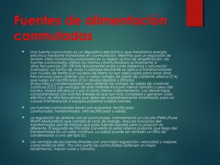 Fuentes de alimentación
conmutadas
 Una fuente conmutada es un dispositivo electrónico que transforma energía
eléctrica mediante transistores en conmutación. Mientras que un regulador de
tensión utiliza transistores polarizados en su región activa de amplificación, las
fuentes conmutadas utilizan los mismos conmutándolos activamente a
altas frecuencias (20-100 kHz típicamente) entre corte (abiertos) y saturación
(cerrados). La forma de onda cuadrada resultante se aplica a transformadores
con núcleo de ferrita (Los núcleos de hierro no son adecuados para estas altas
frecuencias) para obtener uno o varios voltajes de salida de corriente alterna (CA)
que luego son rectificados (Con diodos rápidos) y filtrados
(inductores y condensadores) para obtener los voltajes de salida de corriente
continua (CC). Las ventajas de este método incluyen menor tamaño y peso del
núcleo, mayor eficiencia y por lo tanto menor calentamiento. Las desventajas
comparándolas con fuentes lineales es que son más complejas y generan ruido
eléctrico de alta frecuencia que debe ser cuidadosamente minimizado para no
causar interferencias a equipos próximos a estas fuentes.
 Las fuentes conmutadas tienen por esquema: rectificador,
conmutador, transformador, otro rectificador y salida.
 La regulación se obtiene con el conmutador, normalmente un circuito PWM (Pulse
Width Modulation) que cambia el ciclo de trabajo. Aquí las funciones del
transformador son las mismas que para fuentes lineales pero su posición es
diferente. El segundo rectificador convierte la señal alterna pulsante que llega del
transformador en un valor continuo. La salida puede ser también un filtro de
condensador o uno del tipo LC.
 Las ventajas de las fuentes lineales son una mejor regulación, velocidad y mejores
características EMC. Por otra parte las conmutadas obtienen un mejor
rendimiento, menor coste y tamaño.
 