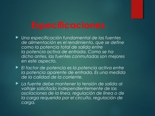 Especificaciones
 Una especificación fundamental de las fuentes
de alimentación es el rendimiento, que se define
como la potencia total de salida entre
la potencia activa de entrada. Como se ha
dicho antes, las fuentes conmutadas son mejores
en este aspecto.
 El factor de potencia es la potencia activa entre
la potencia aparente de entrada. Es una medida
de la calidad de la corriente.
 La fuente debe mantener la tensión de salida al
voltaje solicitado independientemente de las
oscilaciones de la línea, regulación de línea o de
la carga requerida por el circuito, regulación de
carga.
 