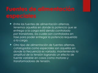 Fuentes de alimentación
especiales
 Entre las fuentes de alimentación alternas,
tenemos aquellas en donde la potencia que se
entrega a la carga está siendo controlada
por transistores, los cuales son controlados en
fase para poder entregar la potencia requerida
a la carga.
 Otro tipo de alimentación de fuentes alternas,
catalogadas como especiales son aquellas en
donde la frecuencia es variada, manteniendo la
amplitud de la tensión logrando un efecto de
fuente variable en casos como motores y
transformadores de tensión.
 