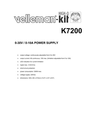 K7200
0-30V / 0-10A POWER SUPPLY

•

output voltage: continuously adjustable from 0 to 30V

•

output current: 8A continuous, 10A max. (limitation adjustable from 0 to 10A)

•

LED indication for current limitation

•

ripple max.: 0.5mVrms

•

short-circuit protection

•

power consumption: 300W max.

•

voltage supply: 220Vac

•

dimensions: 330 x 90 x 215mm (13.0" x 3.5" x 8.5")

 